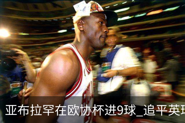 亚布拉罕在欧协杯进9球 追平英球员欧战进球纪录